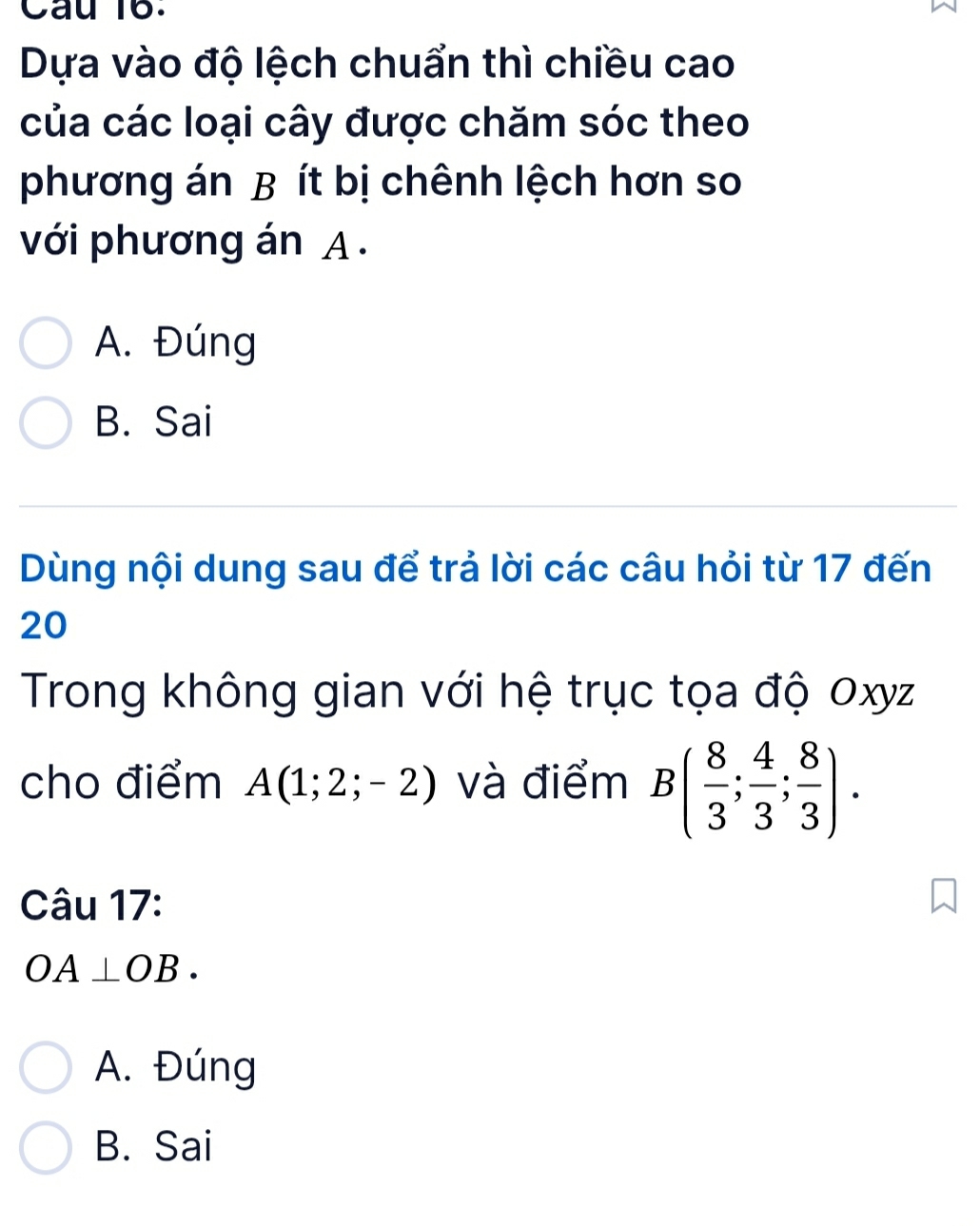 Cau 16.
Dựa vào độ lệch chuẩn thì chiều cao
của các loại cây được chăm sóc theo
phương án B ít bị chênh lệch hơn so
với phương án A.
A. Đúng
B. Sai
Dùng nội dung sau để trả lời các câu hỏi từ 17 đến
20
Trong không gian với hệ trục tọa độ Oxyz
cho điểm A(1;2;-2) và điểm B( 8/3 ; 4/3 ; 8/3 ). 
Câu 17:
OA⊥ OB.
A. Đúng
B. Sai