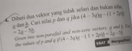 Diberi dua vektor yang tidak s 
g dan . Cari nilai p dan q jika (4-3q)q-(1+2p)b
=2_ a-5_ b. (4-3q)a-(1+2p)b=2a-5b. 
Given two non-parallel and non-zero vectors, a and b. Find 
the values of p and q if 
KBAT Mengaplikasi