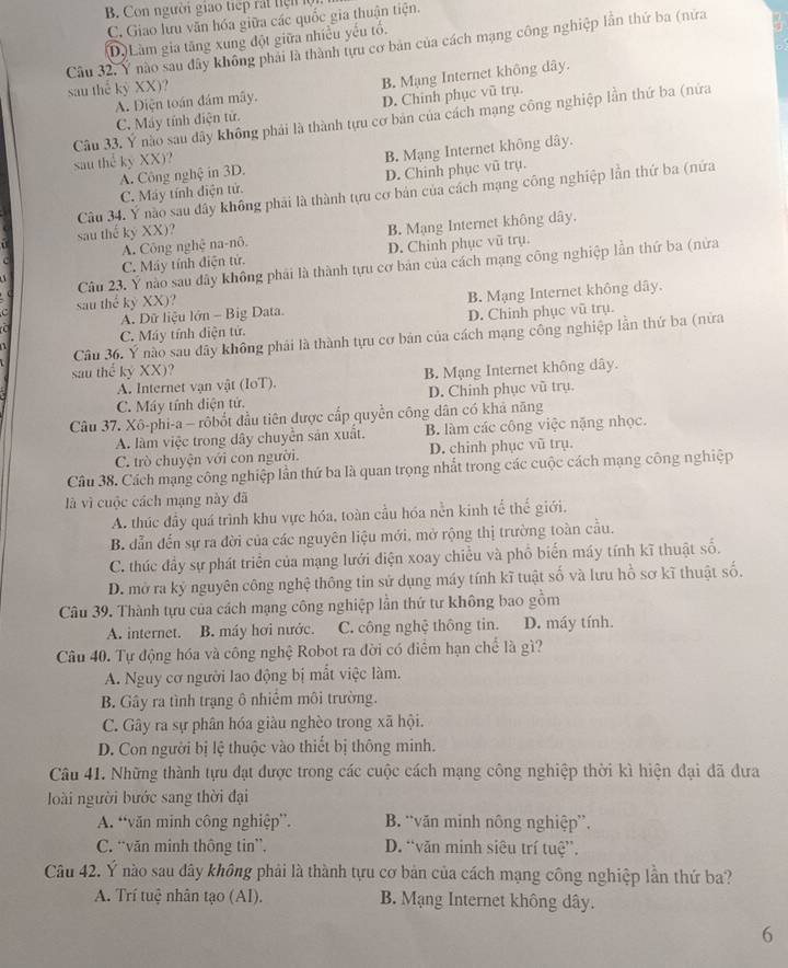 B. Con người giao tiếp rất tiệ n  ộ
C. Giao lưu văn hóa giữa các quốc gia thuận tiện.
D) Làm gia tăng xung đột giữa nhiều yếu tổ.
Câu 32. Ý nào sau đây không phải là thành tựu cơ bản của cách mạng công nghiệp lần thứ ba (nửa
A. Diện toán đám mây. B. Mạng Internet không dây.
sau thể kỷ XX)?
C. Máy tính điện tử. D. Chinh phục vũ trụ.
Câu 33. Ý nào sau đây không phải là thành tựu cơ bản của cách mạng công nghiệp lần thứ ba (nứa
A. Công nghệ in 3D. B. Mạng Internet không dây.
sau thể kỷ XX)?
C. Máy tính điện tử. D. Chinh phục vũ trụ.
Câu 34. Ý nào sau đây không phải là thành tựu cơ bản của cách mạng công nghiệp lần thứ ba (nửa
sau thế kỷ XX)?
C. Máy tính điện tử. A. Công nghệ na-nô. B. Mạng Internet không dây,
D. Chinh phục vũ trụ.
Câu 23. Ý nào sau đây không phải là thành tựu cơ bản của cách mạng công nghiệp lần thứ ba (nửa
A. Dữ liệu lớn - Big Data. B. Mạng Internet không dây.
c sau thể kỷ XX)?
C. Máy tính diện tứ. D. Chinh phục vũ trụ.
Câu 36. Ý nào sau đây không phải là thành tựu cơ bản của cách mạng công nghiệp lần thứ ba (nửa
sau thể kỷ XX)? B. Mạng Internet không dây.
A. Internet vạn vật (IoT).
C. Máy tính điện tử. D. Chinh phục vũ trụ.
Câu 37. Xô-phi-a - rôbốt đầu tiên được cấp quyền công dân có khả năng
A. làm việc trong dây chuyển sản xuất. B. làm các công việc nặng nhọc.
C. trò chuyện với con người. D. chinh phục vũ trụ.
Câu 38. Cách mạng công nghiệp lần thứ ba là quan trọng nhất trong các cuộc cách mạng công nghiệp
là vì cuộc cách mạng này đã
A. thúc đầy quá trình khu vực hóa, toàn cầu hóa nền kinh tể thế giới,
B. dẫn đến sự ra đời của các nguyên liệu mới, mở rộng thị trường toàn cầu.
C. thúc đầy sự phát triển của mạng lưới điện xoay chiều và phổ biến máy tính kĩ thuật số.
D. mở ra ký nguyên công nghệ thông tin sử dụng máy tính kĩ tuật số và lưu hồ sơ kĩ thuật số.
Câu 39. Thành tựu của cách mạng công nghiệp lần thứ tư không bao gồm
A. internet. B. máy hơi nước. C. công nghệ thông tin. D. máy tính.
Câu 40. Tự động hóa và công nghệ Robot ra đời có điểm hạn chế là gì?
A. Nguy cơ người lao động bị mắt việc làm.
B. Gây ra tình trạng ô nhiểm môi trường.
C. Gây ra sự phân hóa giàu nghèo trong xã hội.
D. Con người bị lệ thuộc vào thiết bị thông minh.
Câu 41. Những thành tựu đạt được trong các cuộc cách mạng công nghiệp thời kì hiện đại đã đưa
loài người bước sang thời đại
A. “văn minh công nghiệp”. B. “văn minh nông nghiệp”.
C. “văn minh thông tin”. D. “văn minh siêu trí tuệ”.
Câu 42. Ý nào sau đây không phải là thành tựu cơ bản của cách mạng công nghiệp lần thứ ba?
A. Trí tuệ nhân tạo (AI). B. Mạng Internet không dây.
6
