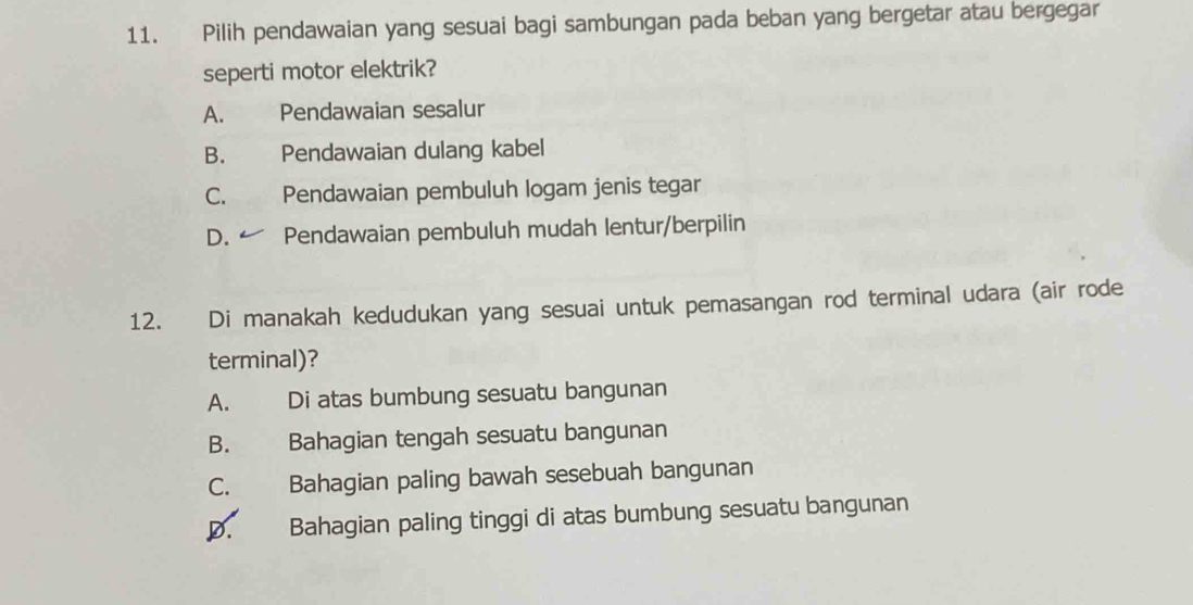 Pilih pendawaian yang sesuai bagi sambungan pada beban yang bergetar atau bergegar
seperti motor elektrik?
A. Pendawaian sesalur
B. Pendawaian dulang kabel
C. Pendawaian pembuluh logam jenis tegar
D. Pendawaian pembuluh mudah lentur/berpilin
12. Di manakah kedudukan yang sesuai untuk pemasangan rod terminal udara (air rode
terminal)?
A. Di atas bumbung sesuatu bangunan
B. Bahagian tengah sesuatu bangunan
C. Bahagian paling bawah sesebuah bangunan
D. Bahagian paling tinggi di atas bumbung sesuatu bangunan