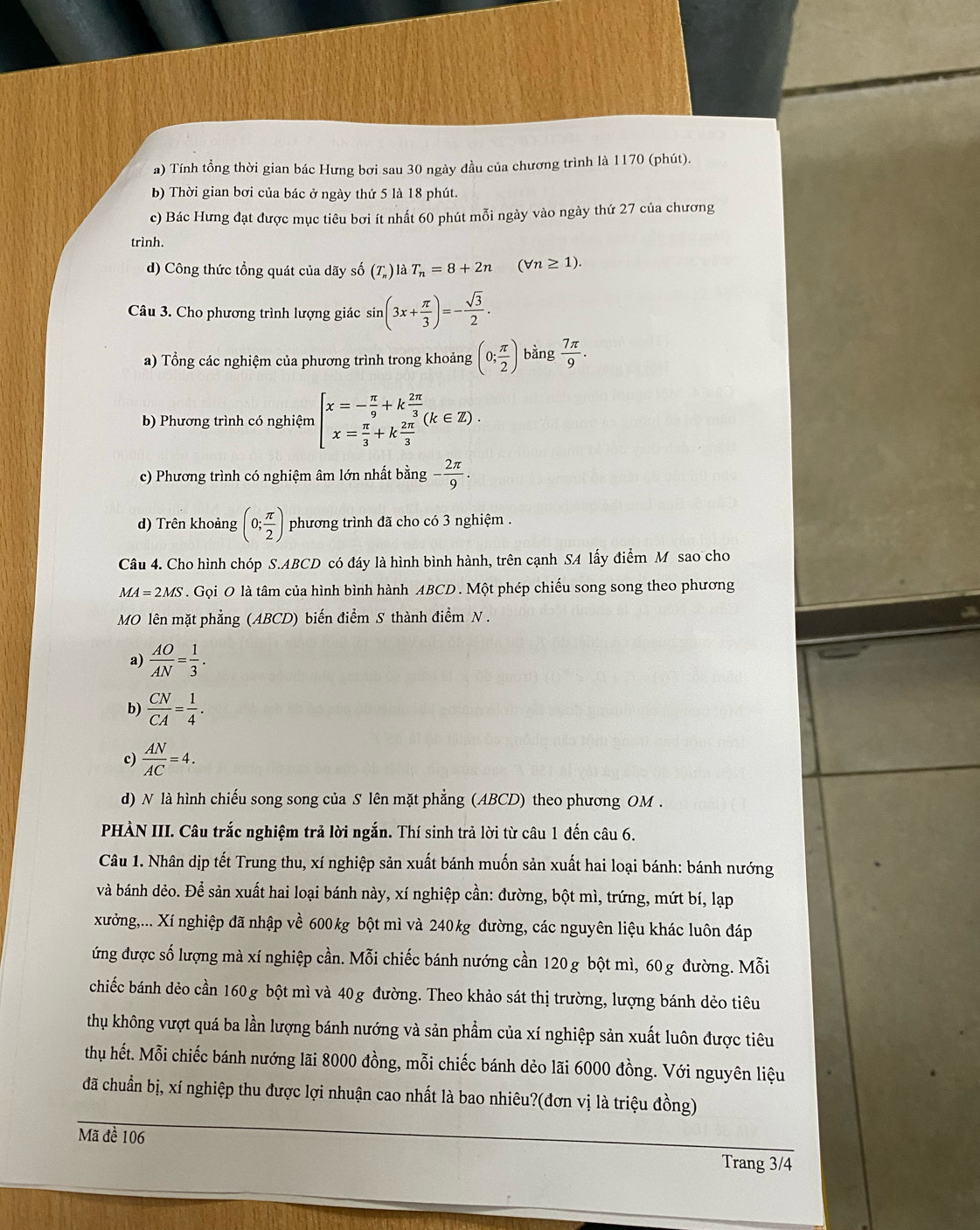 Tính tổng thời gian bác Hưng bơi sau 30 ngày đầu của chương trình là 1170 (phút).
b) Thời gian bơi của bác ở ngày thứ 5 là 18 phút.
c) Bác Hưng đạt được mục tiêu bơi ít nhất 60 phút mỗi ngày vào ngày thứ 27 của chương
trình.
d) Công thức tổng quát của dãy số (T_n)1 dot aT_n=8+2n (forall n≥ 1).
Câu 3. Cho phương trình lượng giác sin (3x+ π /3 )=- sqrt(3)/2 .
a) Tổng các nghiệm của phương trình trong khoảng (0; π /2 ) bàng  7π /9 .
b) Phương trình có nghiệm beginarrayl x=- π /9 +k 2π /3  x= π /3 +k 2π /3 endarray. (k∈ Z).
c) Phương trình có nghiệm âm lớn nhất bằng - 2π /9 .
d) Trên khoảng (0; π /2 ) phương trình đã cho có 3 nghiệm .
Câu 4. Cho hình chóp S.ABCD có đáy là hình bình hành, trên cạnh SA lấy điểm M sao cho
MA=2MS. Gọi O là tâm của hình bình hành ABCD . Một phép chiếu song song theo phương
MO lên mặt phẳng (ABCD) biến điểm S thành điểm N .
a)  AO/AN = 1/3 .
b)  CN/CA = 1/4 .
c)  AN/AC =4.
d) N là hình chiếu song song của S lên mặt phẳng (ABCD) theo phương OM .
PHÀN III. Câu trắc nghiệm trả lời ngắn. Thí sinh trả lời từ câu 1 đến câu 6.
Câu 1. Nhân dịp tết Trung thu, xí nghiệp sản xuất bánh muốn sản xuất hai loại bánh: bánh nướng
và bánh dẻo. Để sản xuất hai loại bánh này, xí nghiệp cần: đường, bột mì, trứng, mứt bí, lạp
xưởng,... Xí nghiệp đã nhập về 600 kg bột mì và 240kg đường, các nguyên liệu khác luôn đáp
ứng được số lượng mà xí nghiệp cần. Mỗi chiếc bánh nướng cần 120 g bột mì, 60g đường. Mỗi
chiếc bánh dẻo cần 160 g bột mì và 40g đường. Theo khảo sát thị trường, lượng bánh dẻo tiêu
thu không vượt quá ba lần lượng bánh nướng và sản phẩm của xí nghiệp sản xuất luôn được tiêu
thu hết. Mỗi chiếc bánh nướng lãi 8000 đồng, mỗi chiếc bánh dẻo lãi 6000 đồng. Với nguyên liệu
đã chuẩn bị, xí nghiệp thu được lợi nhuận cao nhất là bao nhiêu?(đơn vị là triệu đồng)
Mã đề 106
Trang 3/4