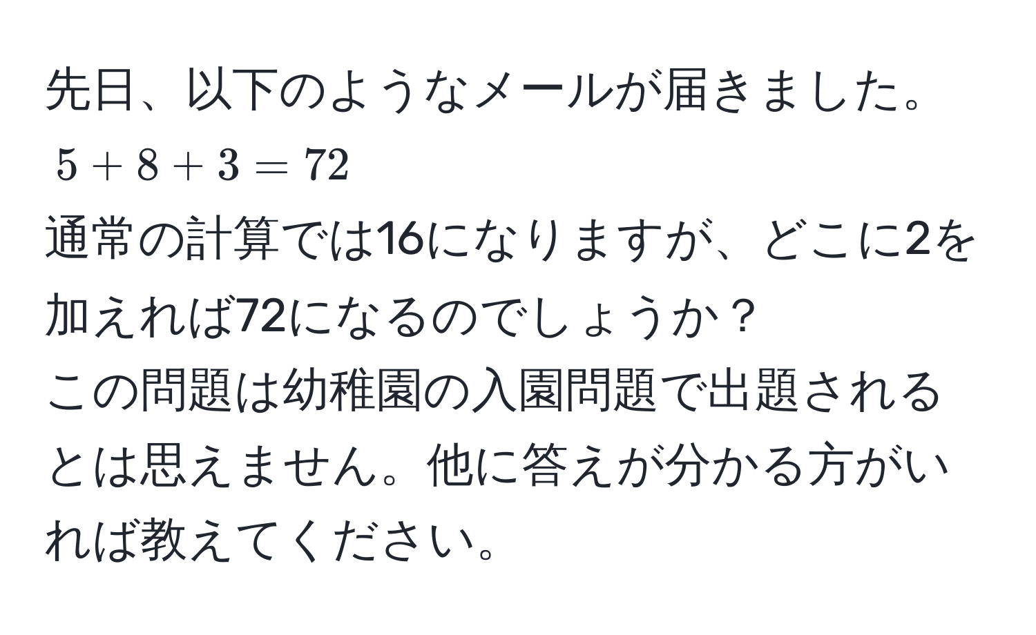 先日、以下のようなメールが届きました。  
$5 + 8 + 3 = 72$  
通常の計算では16になりますが、どこに2を加えれば72になるのでしょうか？  
この問題は幼稚園の入園問題で出題されるとは思えません。他に答えが分かる方がいれば教えてください。