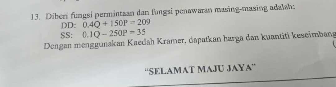 Diberi fungsi permintaan dan fungsi penawaran masing-masing adalah: 
DD: 0.4Q+150P=209
SS: 0.1Q-250P=35
Dengan menggunakan Kaedah Kramer, dapatkan harga dan kuantiti keseimbang 
“SELAMAT MAJU JAYA”