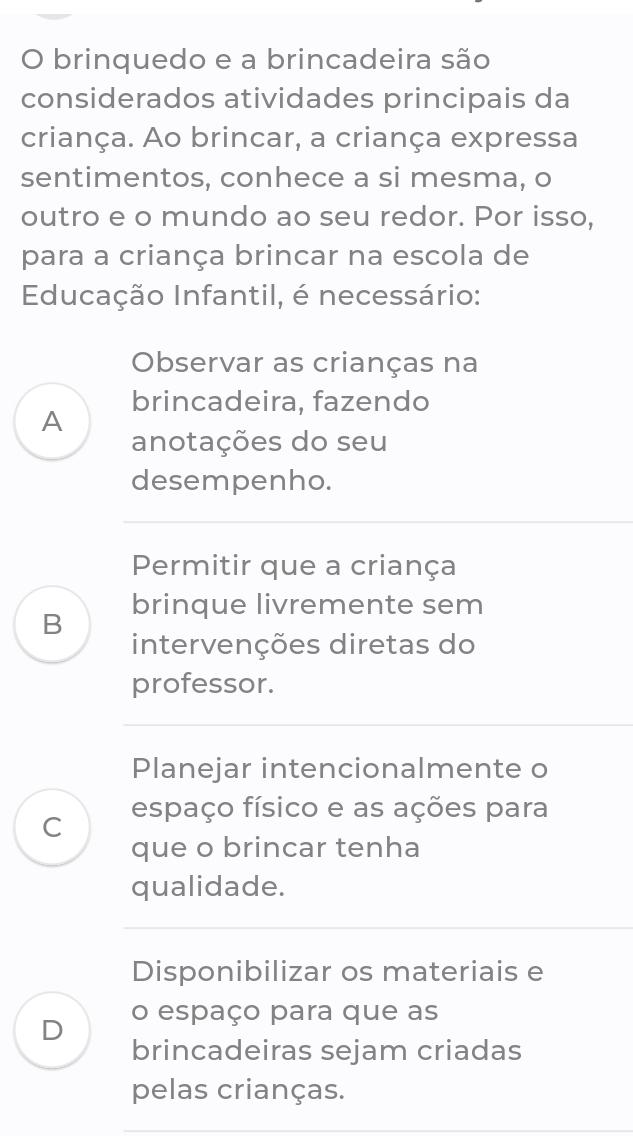 brinquedo e a brincadeira são
considerados atividades principais da
criança. Ao brincar, a criança expressa
sentimentos, conhece a si mesma, o
outro e o mundo ao seu redor. Por isso,
para a criança brincar na escola de
Educação Infantil, é necessário:
Observar as crianças na
A brincadeira, fazendo
anotações do seu
desempenho.
Permitir que a criança
B brinque livremente sem
intervenções diretas do
professor.
Planejar intencionalmente o
C espaço físico e as ações para
que o brincar tenha
qualidade.
Disponibilizar os materiais e
D o espaço para que as
brincadeiras sejam criadas
pelas crianças.