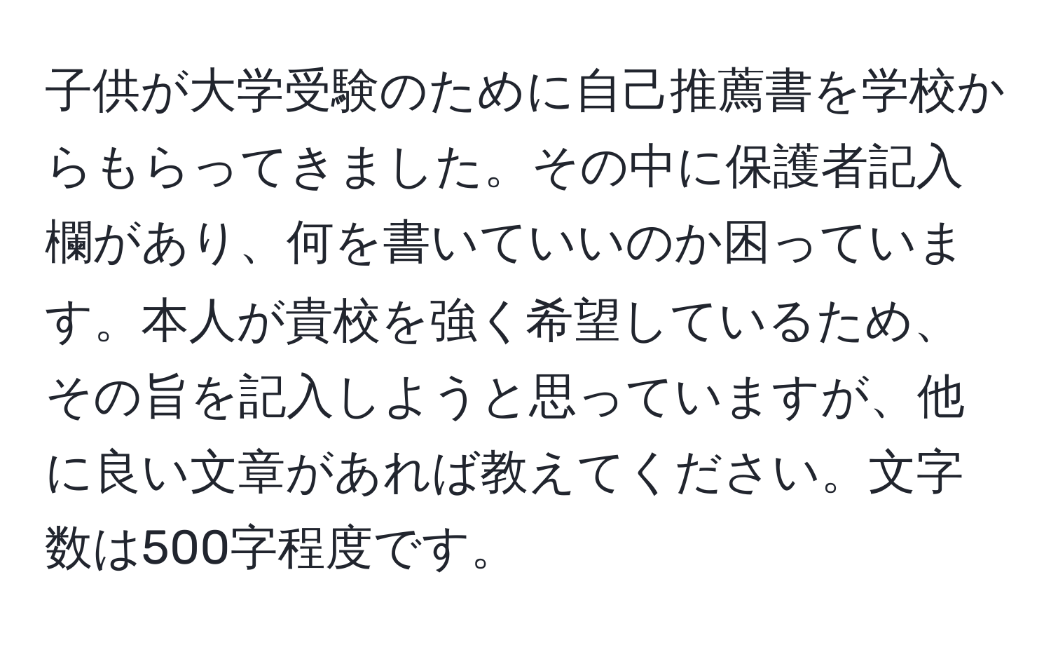 子供が大学受験のために自己推薦書を学校からもらってきました。その中に保護者記入欄があり、何を書いていいのか困っています。本人が貴校を強く希望しているため、その旨を記入しようと思っていますが、他に良い文章があれば教えてください。文字数は500字程度です。