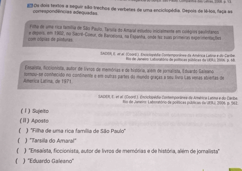 Mabia: Compänhia das Letras, 2008. p. 13
* Os dois textos a seguir são trechos de verbetes de uma enciclopédia. Depois de lê-los, faça as
correspondências adequadas.
Filha de uma rica família de São Paulo, Tarsila do Amaral estudou inicialmente em colégios paulistanos
e depois, em 1902, no Sacré-Coeur, de Barcelona, na Espanha, onde fez suas primeiras experimentações
com cópias de pinturas.
SADER, E. et al. (Coord.). Enciclopédia Contemporânea da América Latina e do Caribe
Rio de Janeiro: Laboratório de políticas públicas da UERJ, 2006. p. 68.
Ensaísta, ficcionista, autor de livros de memórias e de história, além de jornalista, Eduardo Galeano
tornou-se conhecido no continente e em outras partes do mundo graças a seu livro Las venas abiertas de
America Latina, de 1971.
SADER, E. et al. (Coord.). Enciclopédia Contemporânea da América Latina e do Caribe.
Rio de Janeiro: Laboratório de políticas públicas da UERJ, 2006. p. 562.
( 1 ) Sujeito
(Ⅱ) Aposto
( ) ''Filha de uma rica família de São Paulo'
( ) "Tarsila do Amaral"
 ) ''Ensaísta, ficcionista, autor de livros de memórias e de história, além de jornalista''
( ) ''Eduardo Galeano''