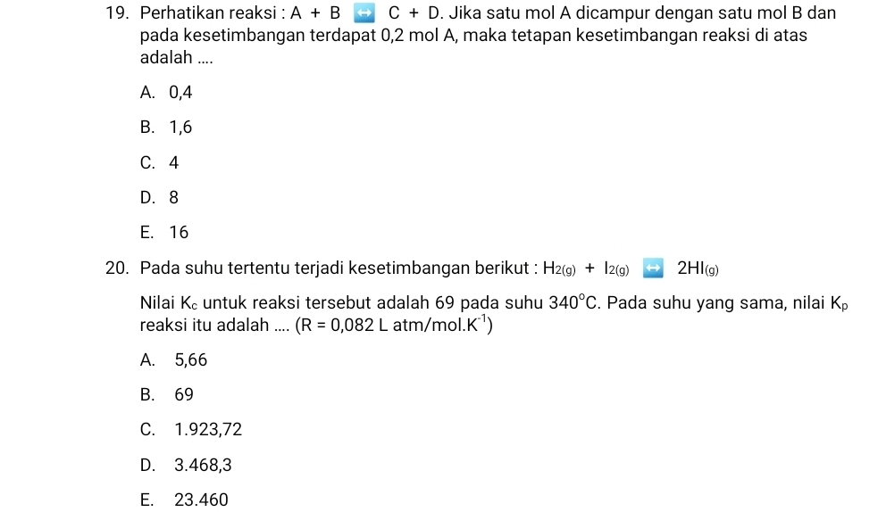 Perhatikan reaksi : A+B C+D. Jika satu mol A dicampur dengan satu mol B dan
pada kesetimbangan terdapat 0,2 mol A, maka tetapan kesetimbangan reaksi di atas
adalah ....
A. 0, 4
B. 1, 6
C. 4
D. 8
E. 16
20. Pada suhu tertentu terjadi kesetimbangan berikut : H_2(g)+I_2(g) 2HI_(g)
Nilai K untuk reaksi tersebut adalah 69 pada suhu 340°C. Pada suhu yang sama, nilai K_p
reaksi itu adalah .... (R=0,082Latm/mol.K^(-1))
A. 5,66
B. 69
C. 1.923,72
D. 3.468,3
E. 23.460