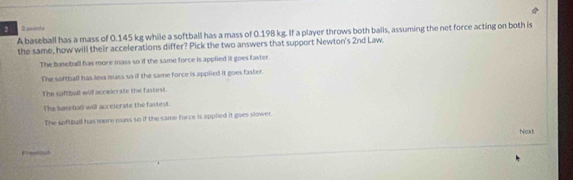 2 2 aoints
A baseball has a mass of 0.145 kg while a softball has a mass of 0.198 kg. If a player throws both balls, assuming the net force acting on both is
the same, how will their accelerations differ? Pick the two answers that support Newton's 2nd Law.
The baseball has more mass so if the same force is applied it goes faster.
The softball has less mass so if the same force is applied it goes faster.
The softball will accelerate the fastest.
The baseball will accelerate the fastest.
The softball has more mass so if the same force is applied it goes slower.
Next
Presious