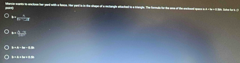 Marcie wants to enclose her yard with a fence. Her yard is in the shape of a rectangle attached to a triangle. The formula for the area of the enclosed space is A A=lw+0.5kh
point) . Solve for b. (1
b= a/Fe^(-x) 
b=frac x_1· x_2x_1x_2
b=A-lw-0.5h
b=A+lw+0.5h