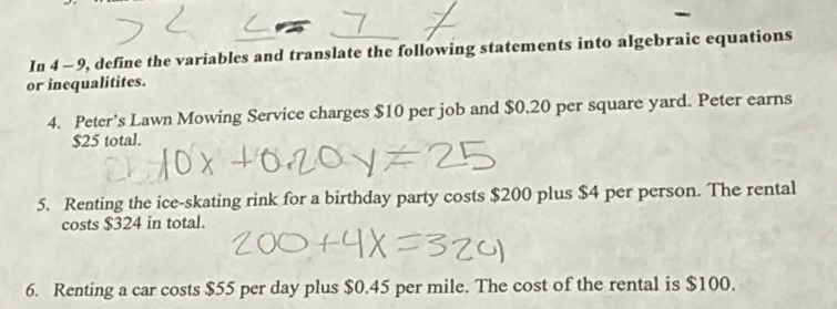 In 4 - 9, define the variables and translate the following statements into algebraic equations 
or inequalitites. 
4. Peter’s Lawn Mowing Service charges $10 per job and $0.20 per square yard. Peter earns
$25 total. 
5. Renting the ice-skating rink for a birthday party costs $200 plus $4 per person. The rental 
costs $324 in total. 
6. Renting a car costs $55 per day plus $0.45 per mile. The cost of the rental is $100.