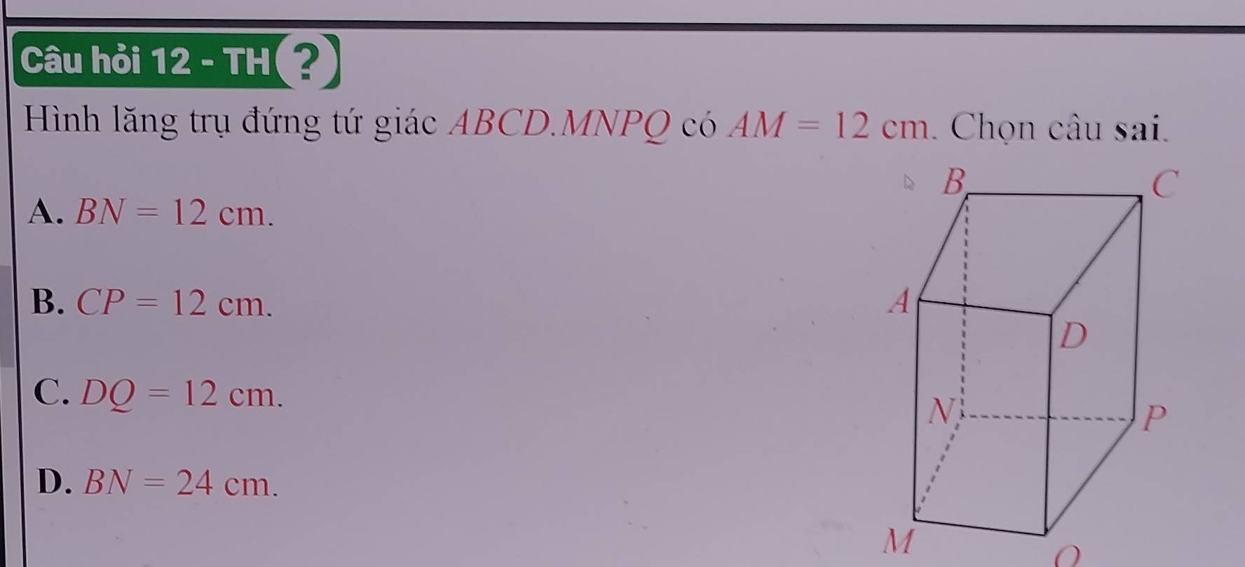 Câu hỏi 12 - TH(?)
Hình lăng trụ đứng tứ giác ABCD. MNPQ có AM=12cm. Chọn câu sai.
A. BN=12cm.
B. CP=12cm.
C. DQ=12cm.
D. BN=24cm.