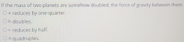 If the mass of two planets are somehow doubled, the force of gravity between them
a reduces by one-quarter.
b. doubles.
c. reduces by half.
d. quadruples.