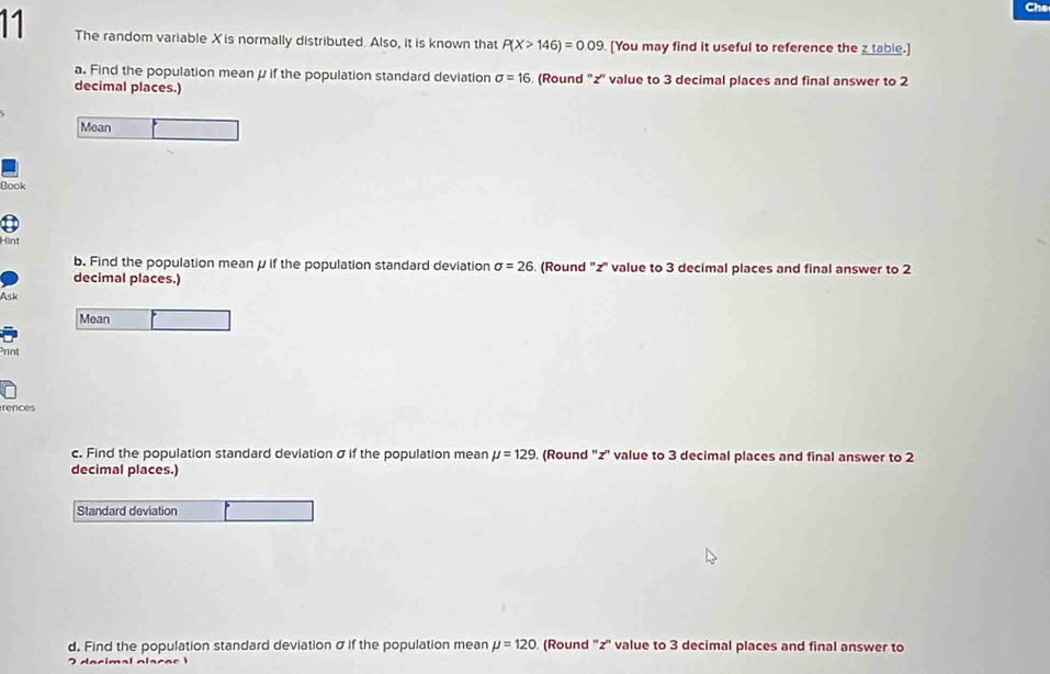 The random variable X is normally distributed. Also, it is known that P(X>146)=0.09. [You may find it useful to reference the z table.] 
a. Find the population mean μ if the population standard deviation sigma =16 (Round '' z '' value to 3 decimal places and final answer to 2
decimal places.) 
Mean 
Book 
Hint 
b. Find the population meanμ if the population standard deviation sigma =26. (Round '' z '' value to 3 decimal places and final answer to 2
decimal places.) 
Ask 
Mean 
Print 
rences 
c. Find the population standard deviation σ if the population mean mu =129. (Round '' z '' value to 3 decimal places and final answer to 2
decimal places.) 
Standard deviation 
d. Find the population standard deviation σ if the population mean mu =120. (Round '' z '' value to 3 decimal places and final answer to