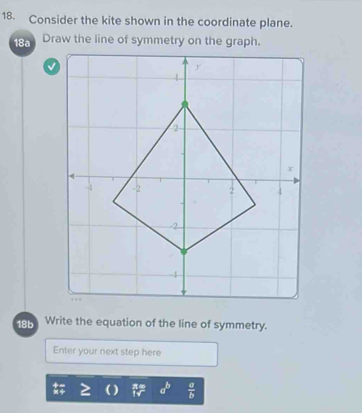 Consider the kite shown in the coordinate plane.
18a
18b  Write the equation of the line of symmetry.
Enter your next step here
a^b  a/b 