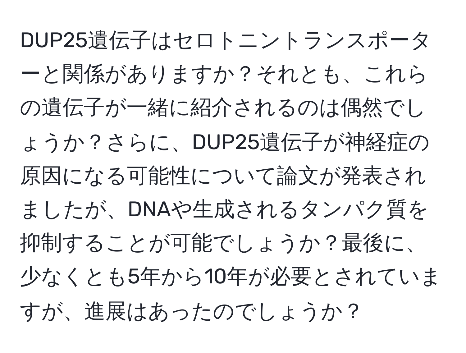 DUP25遺伝子はセロトニントランスポーターと関係がありますか？それとも、これらの遺伝子が一緒に紹介されるのは偶然でしょうか？さらに、DUP25遺伝子が神経症の原因になる可能性について論文が発表されましたが、DNAや生成されるタンパク質を抑制することが可能でしょうか？最後に、少なくとも5年から10年が必要とされていますが、進展はあったのでしょうか？