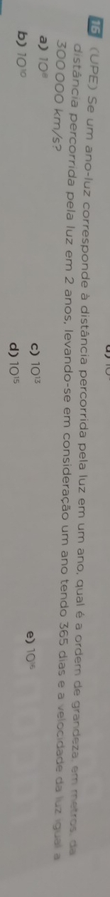 5 (UPE) Se um ano-luz corresponde à distância percorrida pela luz em um ano, qual é a ordem de grandeza, em metros, da
distância percorrida pela luz em 2 anos, levando-se em consideração um ano tendo 365 dias e a velocidade da luz igual a
300000 km/s?
a) 10^8
c) 1O^(13)
e) 10^(16)
b) 10^(10) d) 10^(15)