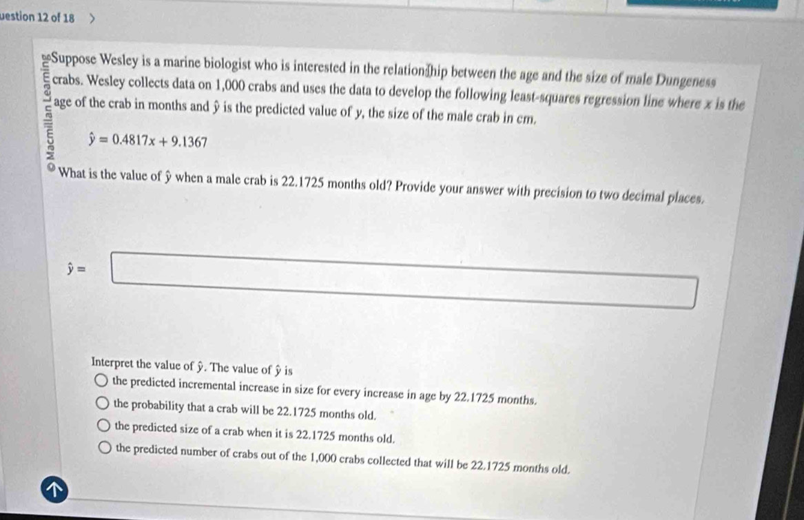 uestion 12 of 18
Suppose Wesley is a marine biologist who is interested in the relation]hip between the age and the size of male Dungeness
crabs. Wesley collects data on 1,000 crabs and uses the data to develop the following least-squares regression line where x is the
age of the crab in months and y is the predicted value of y, the size of the male crab in cm.
hat y=0.4817x+9.1367
What is the value of y when a male crab is 22.1725 months old? Provide your answer with precision to two decimal places.
hat y=□ □ 
Interpret the value of y. The value of y is
the predicted incremental increase in size for every increase in age by 22.1725 months.
the probability that a crab will be 22.1725 months old.
the predicted size of a crab when it is 22.1725 months old.
the predicted number of crabs out of the 1,000 crabs collected that will be 22.1725 months old.