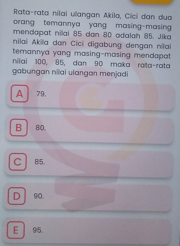 Rata-rata nilai ulangan Akila, Cici dan dua
orang temannya yang masing-masing 
mendapat nilai 85 dan 80 adalah 85. Jika
nilai Akila dan Cici digabung dengan nilai
temannya yang masing-masing mendapat .
nilai 100, 85, dan 90 maka rata-rata
gabungan nilai ulangan menjadi
A 79.
B 80.
C 85.
D 90.
E 95.