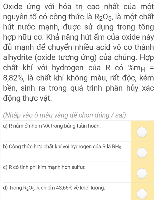 Oxide ứng với hóa trị cao nhất của một 
nguyên tố có công thức là R_2O_5 , là một chất 
hút nước mạnh, được sử dụng trong tổng 
hợp hữu cơ. Khả năng hút ẩm của oxide này 
đủ mạnh để chuyển nhiều acid vô cơ thành 
alhydrite (oxide tương ứng) của chúng. Hợp 
chất khí với hydrogen của R có % m_H=
8,82%, là chất khí không màu, rất độc, kém 
bền, sinh ra trong quá trình phân hủy xác 
động thực vật. 
(Nhấp vào ô màu vàng để chọn đúng / sai) 
a) R nằm ở nhóm VA trong bảng tuần hoàn. 
_ 
b) Công thức hợp chất khí với hydrogen của R là RHg .Ec
_ 
_ 
c) R có tính phi kim mạnh hơn sulfur. 
_ 
d) Trong R_2O_5 , R chiếm 43, 66% về khối lượng.