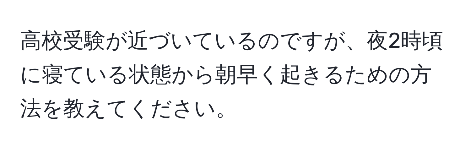 高校受験が近づいているのですが、夜2時頃に寝ている状態から朝早く起きるための方法を教えてください。