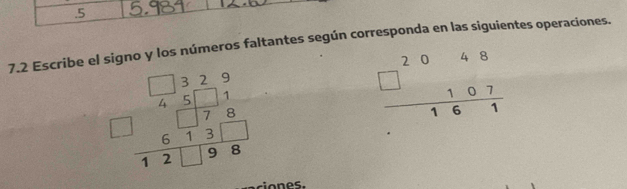 .5
7.2 Escribe el signo y los números faltantes según corresponda en las siguientes operaciones.
beginarrayr □ □ 329 45111 hline □ □ 78 hline 12□ 98endarray
beginarrayr 2048 □ 107 hline 161endarray
oes.