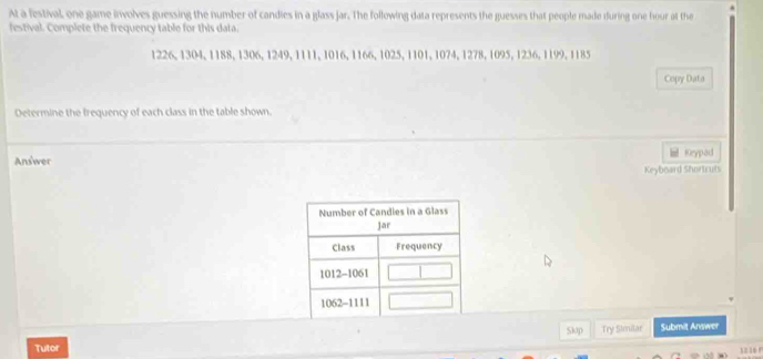 At a festival, one game involves guessing the number of candies in a glass jar. The following data represents the guesses that people made during one hour at the 
festival. Complete the frequency table for this data.
1226, 1304, 1188, 1306, 1249, 1111, 1016, 1166, 1025, 1101, 1074, 1278, 1095, 1236, 1199, 1185
Copy Data 
Determine the frequency of each class in the table shown. 
Answer Krypad 
Keyboard Shortruts 
Slap Try Similar Submit Answer 
Tutor 
12 16 r