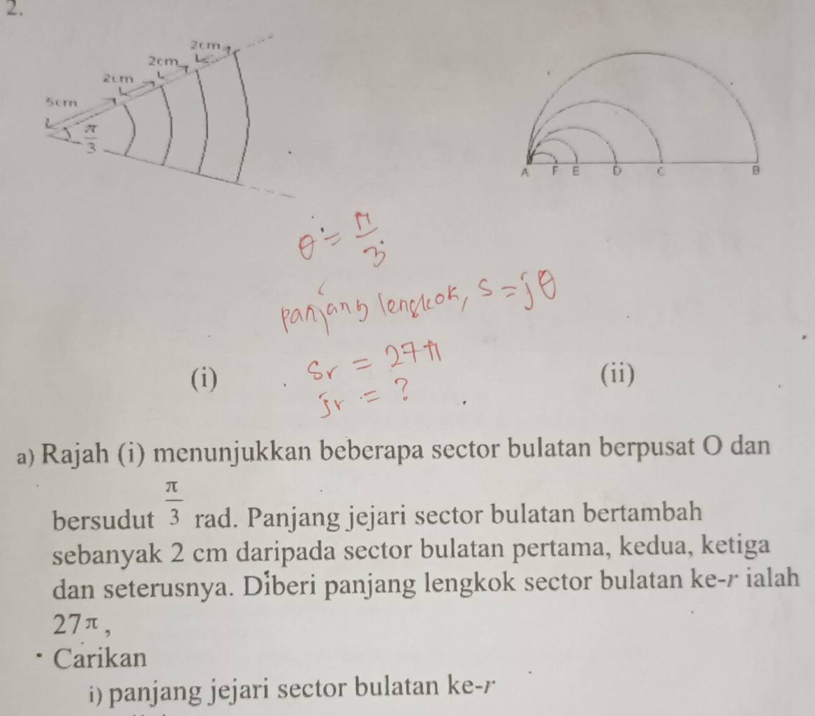 2cm
2cm,
2cm
5cm
 π /3 
(i) (ii) 
a) Rajah (i) menunjukkan beberapa sector bulatan berpusat O dan 
bersudut  π /3  rad. Panjang jejari sector bulatan bertambah 
sebanyak 2 cm daripada sector bulatan pertama, kedua, ketiga 
dan seterusnya. Diberi panjang lengkok sector bulatan ke- r ialah
27π, 
Carikan 
i) panjang jejari sector bulatan ke- r