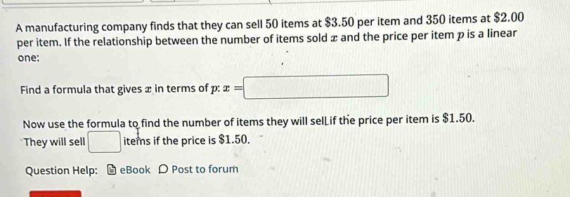 A manufacturing company finds that they can sell 50 items at $3.50 per item and 350 items at $2.00
per item. If the relationship between the number of items sold x and the price per item p is a linear 
one: 
Find a formula that gives x in terms of p : x=□
Now use the formula to find the number of items they will selL if the price per item is $1.50. 
They will sell □ items if the price is $1.50. 
Question Help: eBook Ω Post to forum