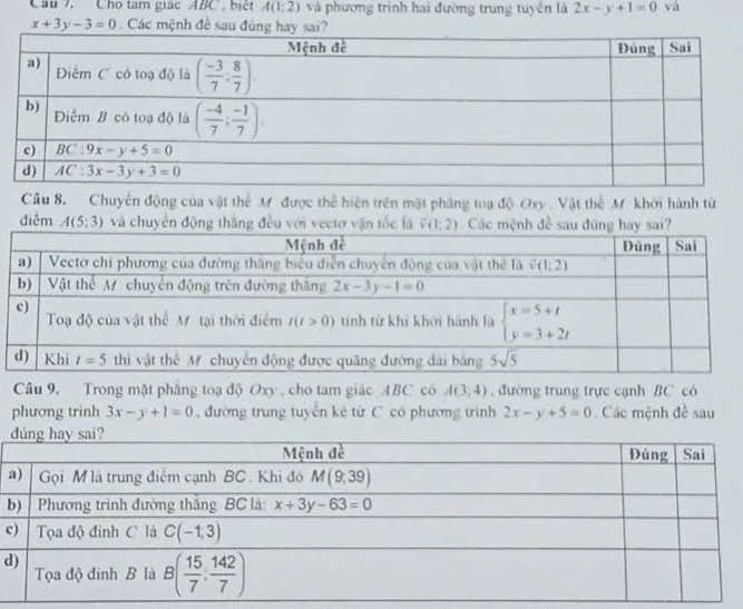 Câu 7, Cho tâm giácABC , biết A(1;2) và phương trình hai đường trung tuyển là 2x-y+1=0 và
x+3y-3=0 Các mệnh đề sau đúng hay sai?
Câu 8. Chuyến động của vật thể M được thể hiện trên mặt pháng toạ độ Oxy. Vật thể M khởi hành từ
điểm A(5;3) và chuyển động thăng đều với vectơ vận tốc là 
Câu 9. Trong mặt phẳng toạ độ Oxy , cho tam giác ABC có A(3,4) , đường trung trực cạnh BC có
phương trình 3x-y+1=0 , đường trung tuyển kê từ C có phương trình 2x-y+5=0 Các mệnh đề sau
b
c
d