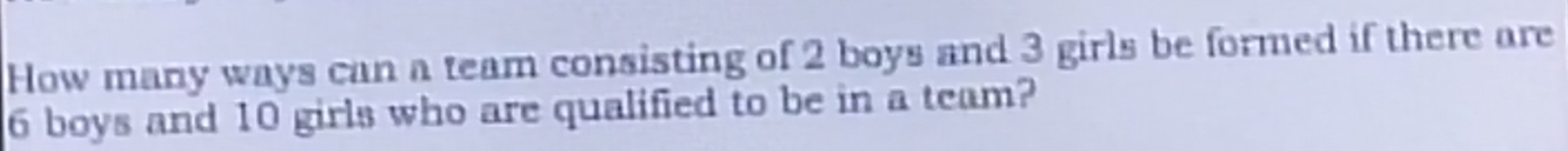 How many ways can a team consisting of 2 boys and 3 girls be formed if there are
6 boys and 10 girls who are qualified to be in a team?