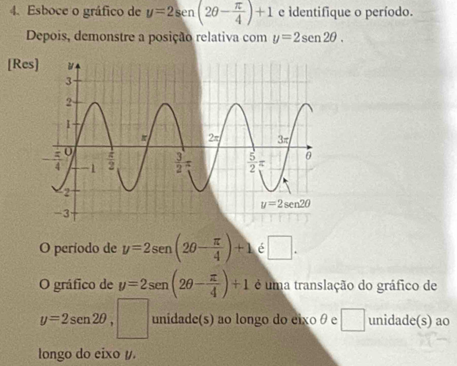 Esboce o gráfico de y=2sen (2θ - π /4 )+1 e identifique o período.
Depois, demonstre a posição relativa com y=2sen 2θ .
[Re
O período de y=2sen (2θ - π /4 )+1 é □ .
O gráfico de y=2sen (2θ - π /4 )+1 é uma translação do gráfico de
y=2sen 2θ ,□ unidade(s) ao longo do eixo θ e^(□) unidade(s) ao
longo do eixo y.