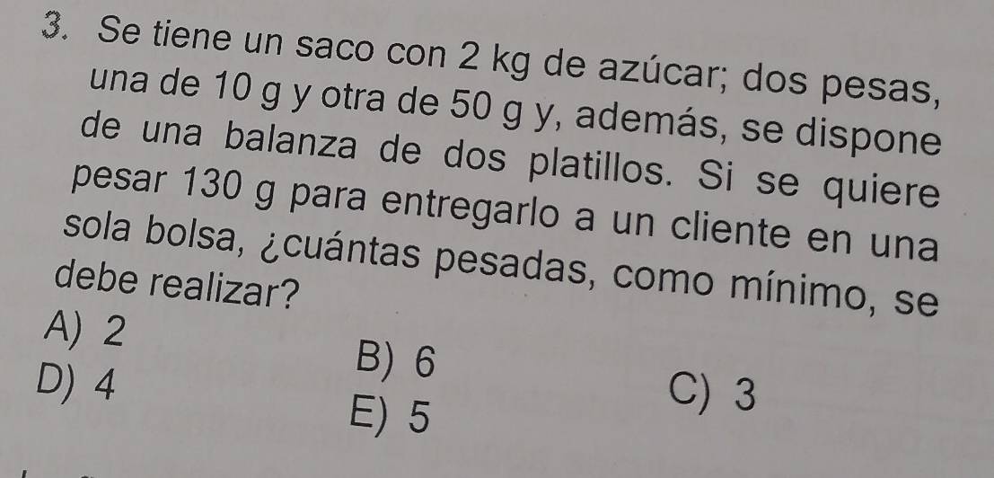 Se tiene un saco con 2 kg de azúcar; dos pesas,
una de 10 g y otra de 50 g y, además, se dispone
de una balanza de dos platillos. Si se quiere
pesar 130 g para entregarlo a un cliente en una
sola bolsa, ¿cuántas pesadas, como mínimo, se
debe realizar?
A) 2
D) 4
B) 6
E) 5
C) 3