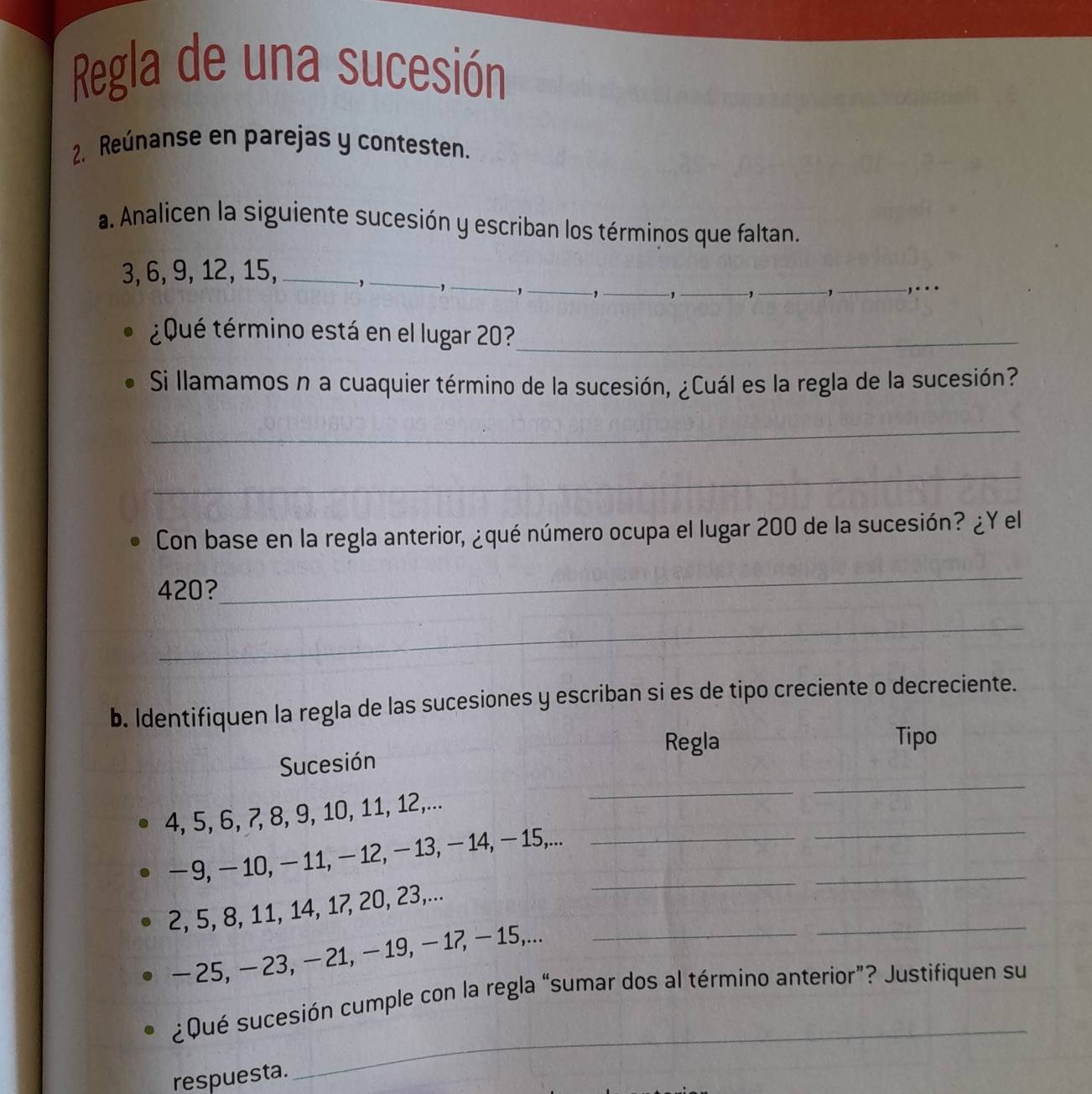 Regla de una sucesión 
2. Reúnanse en parejas y contesten. 
a. Analicen la siguiente sucesión y escriban los términos que faltan.
3, 6, 9, 12, 15, _,_ ,_ , _,_ 1_ 
_,_ ,.. 
¿ Qué término está en el lugar 20?_ 
Si llamamos n a cuaquier término de la sucesión, ¿Cuál es la regla de la sucesión? 
_ 
_ 
Con base en la regla anterior, ¿qué número ocupa el lugar 200 de la sucesión? ¿Y el
420? 
_ 
_ 
b. Identifiquen la regla de las sucesiones y escriban si es de tipo creciente o decreciente. 
Regla Tipo 
_ 
Sucesión
4, 5, 6, 7, 8, 9, 10, 11, 12,... 
_
−9, −10, − 11, − 12, − 13, − 14, − 15,...__ 
_ 
_
2, 5, 8, 11, 14, 17, 20, 23,...
- 25, − 23, − 21, − 19, - 17, - 15,..._ 
_ 
¿Qué sucesión cumple con la regla “sumar dos al término anterior”? Justifiquen su 
respuesta.