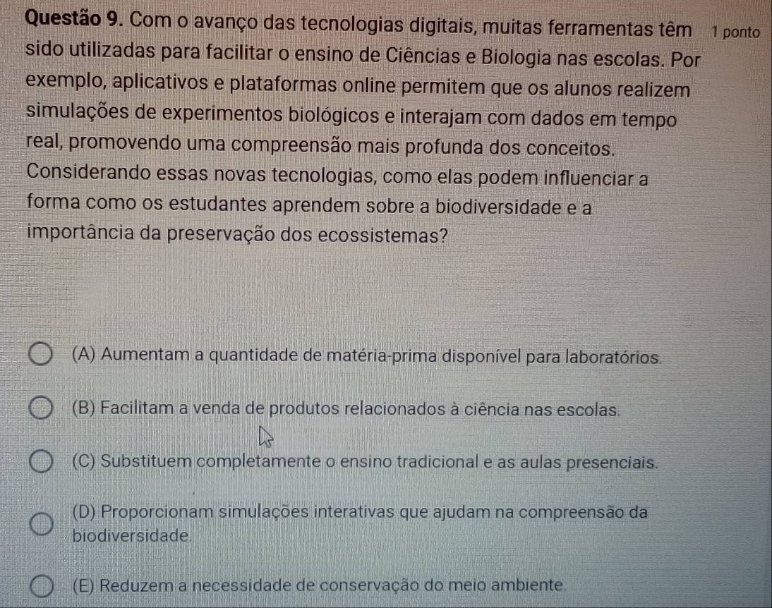 Com o avanço das tecnologias digitais, muitas ferramentas têm 1 ponto
sido utilizadas para facilitar o ensino de Ciências e Biologia nas escolas. Por
exemplo, aplicativos e plataformas online permitem que os alunos realizem
simulações de experimentos biológicos e interajam com dados em tempo
real, promovendo uma compreensão mais profunda dos conceitos.
Considerando essas novas tecnologias, como elas podem influenciar a
forma como os estudantes aprendem sobre a biodiversidade e a
importância da preservação dos ecossistemas?
(A) Aumentam a quantidade de matéria-prima disponível para laboratórios.
(B) Facilitam a venda de produtos relacionados à ciência nas escolas.
(C) Substituem completamente o ensino tradicional e as aulas presenciais.
(D) Proporcionam simulações interativas que ajudam na compreensão da
biodiversidade.
(E) Reduzem a necessidade de conservação do meio ambiente.