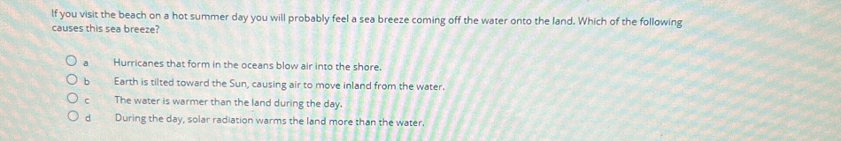 lf you visit the beach on a hot summer day you will probably feel a sea breeze coming off the water onto the land. Which of the following
causes this sea breeze?
a Hurricanes that form in the oceans blow air into the shore.
b Earth is tilted toward the Sun, causing air to move inland from the water.
C The water is warmer than the land during the day.
d During the day, solar radiation warms the land more than the water.