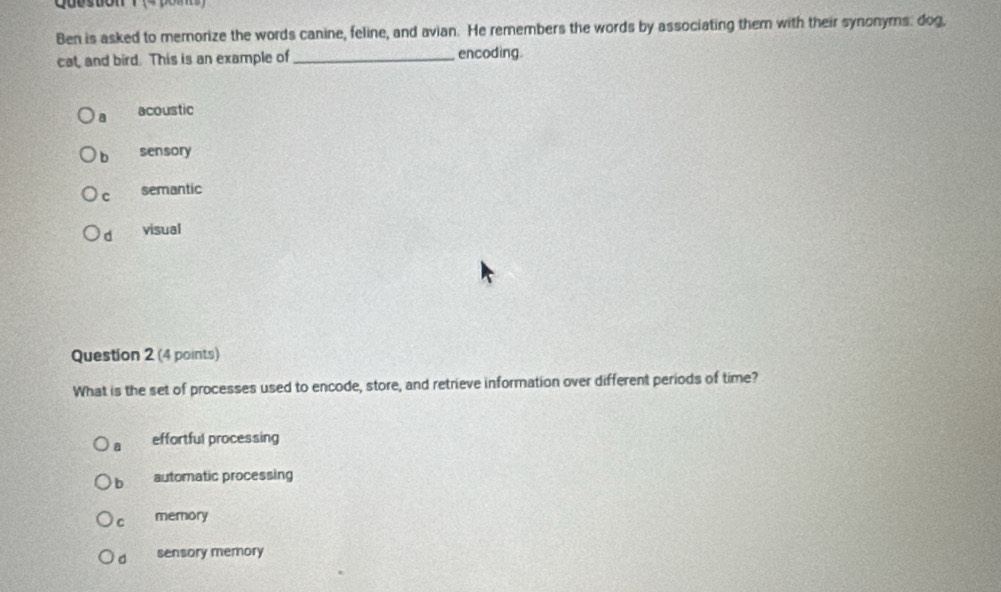 Cueston
Ben is asked to memorize the words canine, feline, and avian. He remembers the words by associating them with their synonyms: dog,
cat, and bird. This is an example of_ encoding
a acoustic
b sensory
c semantic
d visual
Question 2 (4 points)
What is the set of processes used to encode, store, and retrieve information over different periods of time?
a effortful processing
b automatic processing
c memory
d sensory memory
