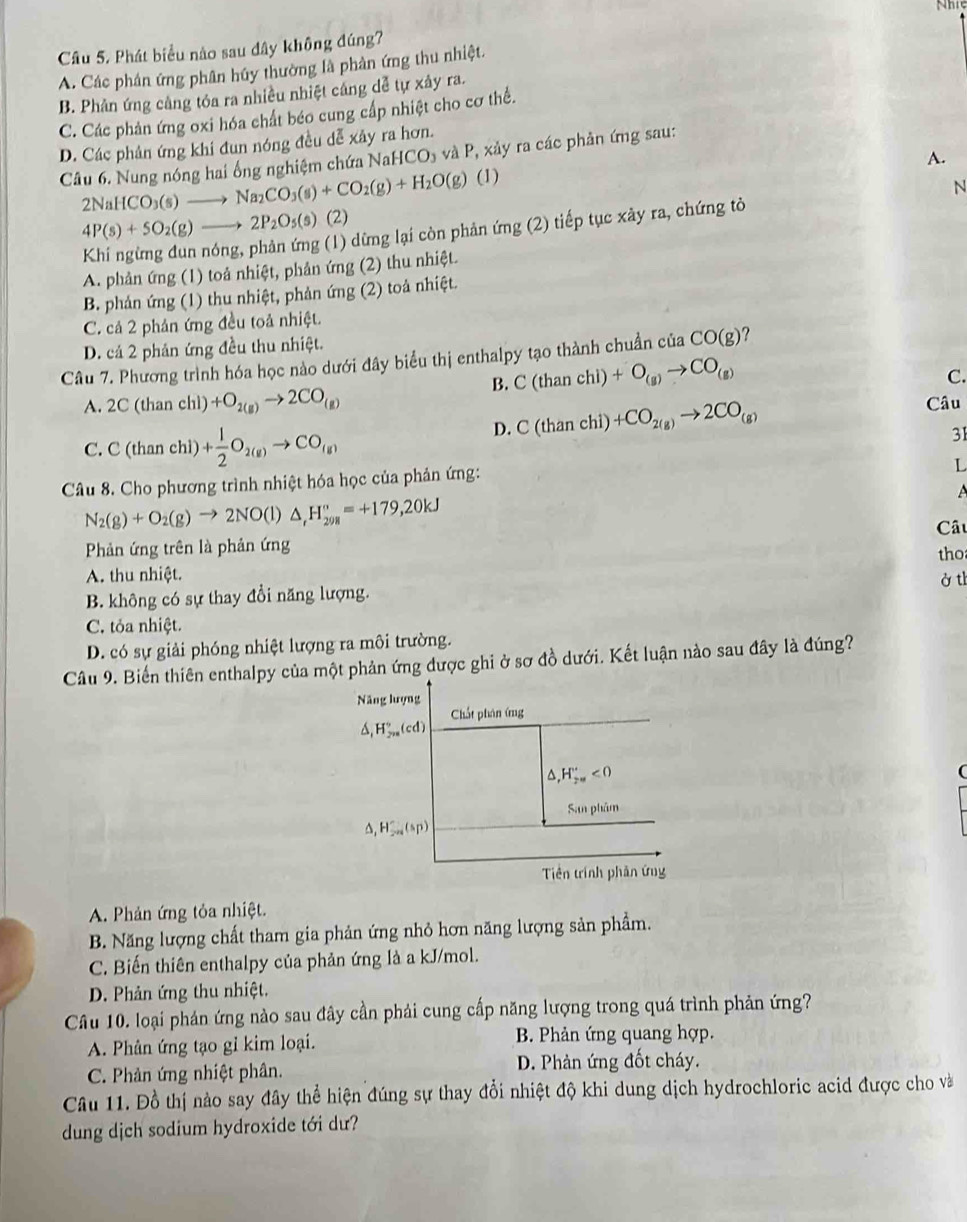 Nhi
Câu 5. Phát biểu nào sau dây không đúng?
A. Các phân ứng phân húy thường là phản ứng thu nhiệt.
B. Phản ứng cảng tóa ra nhiều nhiệt cáng dễ tự xảy ra.
C. Các phản ứng oxi hóa chất béo cung cấp nhiệt cho cơ thể.
D. Các phân ứng khi đun nóng đều dễ xây ra hơn.
Câu 6. Nung nóng hai ổng nghiệm chứa Na HCO_3 và P, xảy ra các phản ứng sau:
A.
(1)
N
2NaHCO_3(s)to Na_2CO_3(s)+CO_2(g)+H_2O(g) (2)  tiếp tục xày ra, chứng tỏ
4P(s)+5O_2(g)to 2P_2O_5(s) (1) dững lại còn phản img (2)
A. phản ứng (1) toả nhiệt, phản ứng (2) thu nhiệt.
B. phản ứng (1) thu nhiệt, phản ứng (2) toả nhiệt.
C. cả 2 phản ứng đều toả nhiệt.
D. cá 2 phản ứng đều thu nhiệt.
Câu 7. Phương trình hóa học nào dưới đây biểu thị enthalpy tạo thành chuẩn của CO(g) ?
B. C(thanchi)+O_(g)to CO_(g)
C.
A. 2C(thar chì) +O_2(g)to 2CO_(g) Câu
D. C(thanchi)+CO_2(g)to 2CO_(g)
C. C (than chì) + 1/2 O_2(g)to CO_(g)
31
Câu 8. Cho phương trình nhiệt hóa học của phản ứng:
L
A
N_2(g)+O_2(g)to 2NO(l)△ _rH_(298)°=+179,20kJ
Phản ứng trên là phản ứng Câu
A. thu nhiệt. tho
B. không có sự thay đổi năng lượng. ở th
C. tỏa nhiệt.
D. có sự giải phóng nhiệt lượng ra môi trường.
Câu 9. Biến thiên enthalpy của một phản ứng được ghi ở sơ đồ dưới. Kết luận nào sau đây là đúng?
Năng lượng Chất phân ứng
△ ,H_(2n)°(cd)
△ ,H_2m''<0</tex>
C
San phâm
H_(2n)^-(sp)
Tiền trình phản ứng
A. Phản ứng tỏa nhiệt.
B. Năng lượng chất tham gia phản ứng nhỏ hơn năng lượng sản phầm.
C. Biến thiên enthalpy của phản ứng là a kJ/mol.
D. Phản ứng thu nhiệt.
Câu 10. loại phán ứng nào sau đây cần phải cung cấp năng lượng trong quá trình phản ứng?
A. Phân ứng tạo gỉ kim loại. B. Phản ứng quang hợp.
C. Phản ứng nhiệt phân. D. Phản ứng đốt cháy.
Câu 11. Đồ thị nào say đây thể hiện đúng sự thay đổi nhiệt độ khi dung dịch hydrochloric acid được cho và
dung dịch sodium hydroxide tới dư?