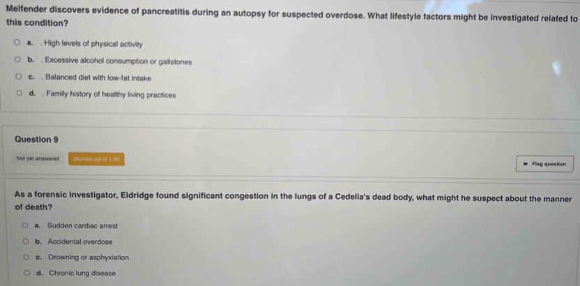 Melfender discovers evidence of pancreatitis during an autopsy for suspected overdose. What lifestyle factors might be investigated related to
this condition?
a. . High levels of physical activity
b. . Excessive alcohol consumption or gallstones
c. . Balanced diet with low-fat intake
d. . Family history of healthy living practices
Question 9
Not yet answered Marked out of 1.00 Flag question
As a forensic investigator, Eldridge found significant congestion in the lungs of a Cedelia's dead body, what might he suspect about the manner
of death?
a. Sudden cardiac arrest
b. Accidental overdose
c. Drowning or asphyxiation
d. Chronic lung disease