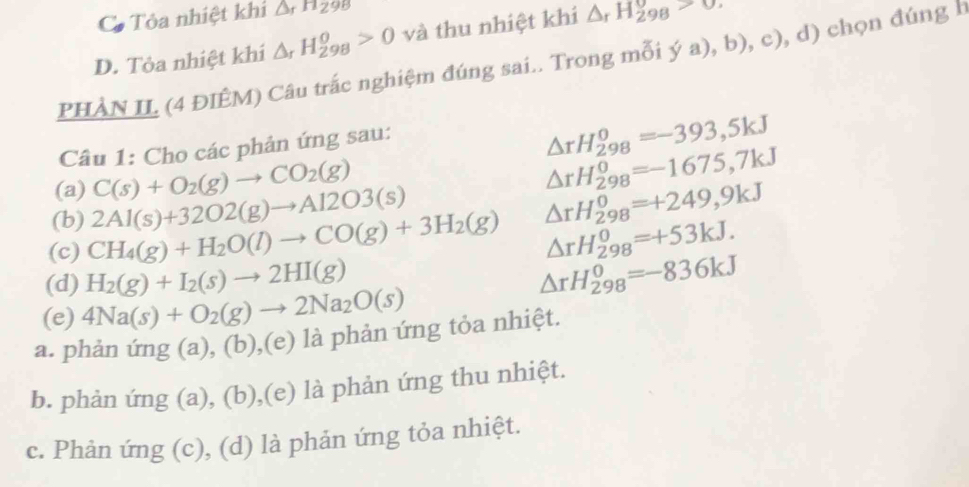 Cô Tỏa nhiệt khi △ _rH_298
D. Tỏa nhiệt khí △ _rH_(298)^o>0 và thu nhiệt khi △ _rH_(298)^(θ)>0. 
PHÀN IL (4 ĐIÊM) Câu trắc nghiệm đúng sai.. Trong mỗi ya),b),c) , d) chọn đúng h
Câu 1: Cho các phản ứng sau:
△ rH_(298)^0=-393,5kJ
(a) C(s)+O_2(g)to CO_2(g)
△ rH_(298)^0=-1675,7kJ
(b) 2Al(s)+32O2(g)to Al2O3(s)
(c) CH_4(g)+H_2O(l)to CO(g)+3H_2(g) △ rH_(298)^0=+249,9kJ
△ rH_(298)^0=+53kJ. 
(d) H_2(g)+I_2(s)to 2HI(g) △ rH_(298)^0=-836kJ
(e) 4Na(s)+O_2(g)to 2Na_2O(s)
a. phản ứng (a), (b),(e) là phản ứng tỏa nhiệt.
b. phản ứng (a), (b),(e) là phản ứng thu nhiệt.
c. Phản ứng (c), (d) là phản ứng tỏa nhiệt.