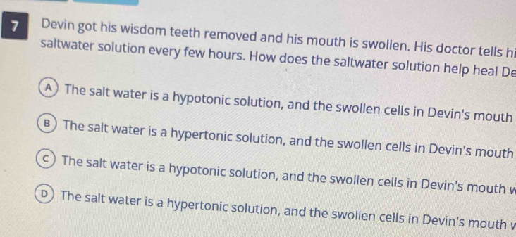 Devin got his wisdom teeth removed and his mouth is swollen. His doctor tells hi
saltwater solution every few hours. How does the saltwater solution help heal De
A) The salt water is a hypotonic solution, and the swollen cells in Devin's mouth
B) The salt water is a hypertonic solution, and the swollen cells in Devin's mouth
) The salt water is a hypotonic solution, and the swollen cells in Devin's mouth w
D) The salt water is a hypertonic solution, and the swollen cells in Devin's mouth v