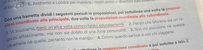 un altra 
5. Andremo a Londra per rivedere i nostri amici e divertirci tutti inse 
di libri. 
Con una barretta dividi i seguenti periodi in proposizioni, poi sottolinea una volta le proposi- 
zioni coordinate alla principale, due volte le proposizioni coordinate alla subordinata. 
1. Vi scusiamo,/però un'altra volta comportatevi educatamente. 2. Penso che Moreno sia un ra- 
gazzo affascinante, ma non sia dotato di una forte personalità. 3. Non mi piacciono né queste 
caramelle né quelle, pertanto non le mangio. 4. Dimmi quando partirai e con chi viaggerai. 
linea la proposizione coordinata e poi scrivine a lato il