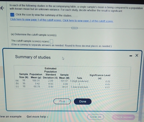 In each of the following studies in the accompanying table, a single sample's mean is being compared to a population 
with known mean but an unknown variance. For each study, decide whether the result is significant 
Click the icon to view the summary of the studies 
Click here to view page 1 of the cutoff scores. Click here to view page 2 of the cutoff scores 
(a) Determine the cutoff sample score(s). 
The cutoff sample score(s) is(are) □ 
(Use a comma to separate answers as needed. Round to three decimal places as needed ) 
Summary of studies 
× 
Print Done 
iew an example Get more help - Clear all Check answer