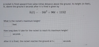 A rocket is fired upward from some initial distance above the ground. Its height (in feet),
h , above the ground t seconds after it is fired is given by
h(t)=-16t^2+96t+1152
What is the rocket's maximum height?
□  feet
How long does it take for the rocket to reach its maximum height? 
'_(□)^(□) seconds , 
After it is fired, the rocket reaches the ground at t=□ seconds