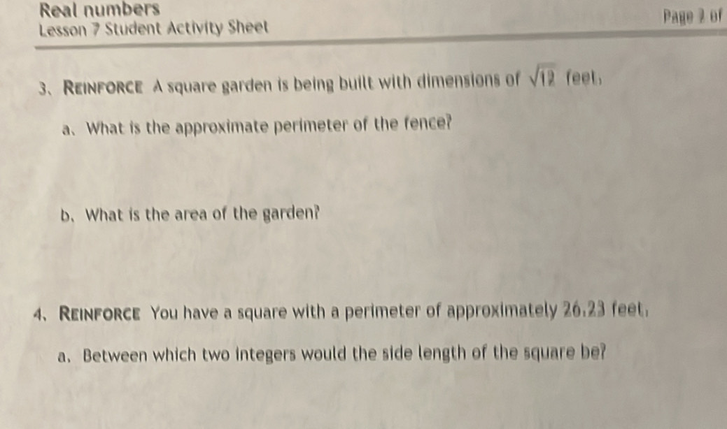 Real numbers 
Lesson 7 Student Activity Sheet Page 2 of 
3、 REINFORCE A square garden is being built with dimensions of sqrt(12) feet. 
a. What is the approximate perimeter of the fence? 
b. What is the area of the garden? 
4、 REinfORcE You have a square with a perimeter of approximately 26.23 feet. 
a. Between which two integers would the side length of the square be?