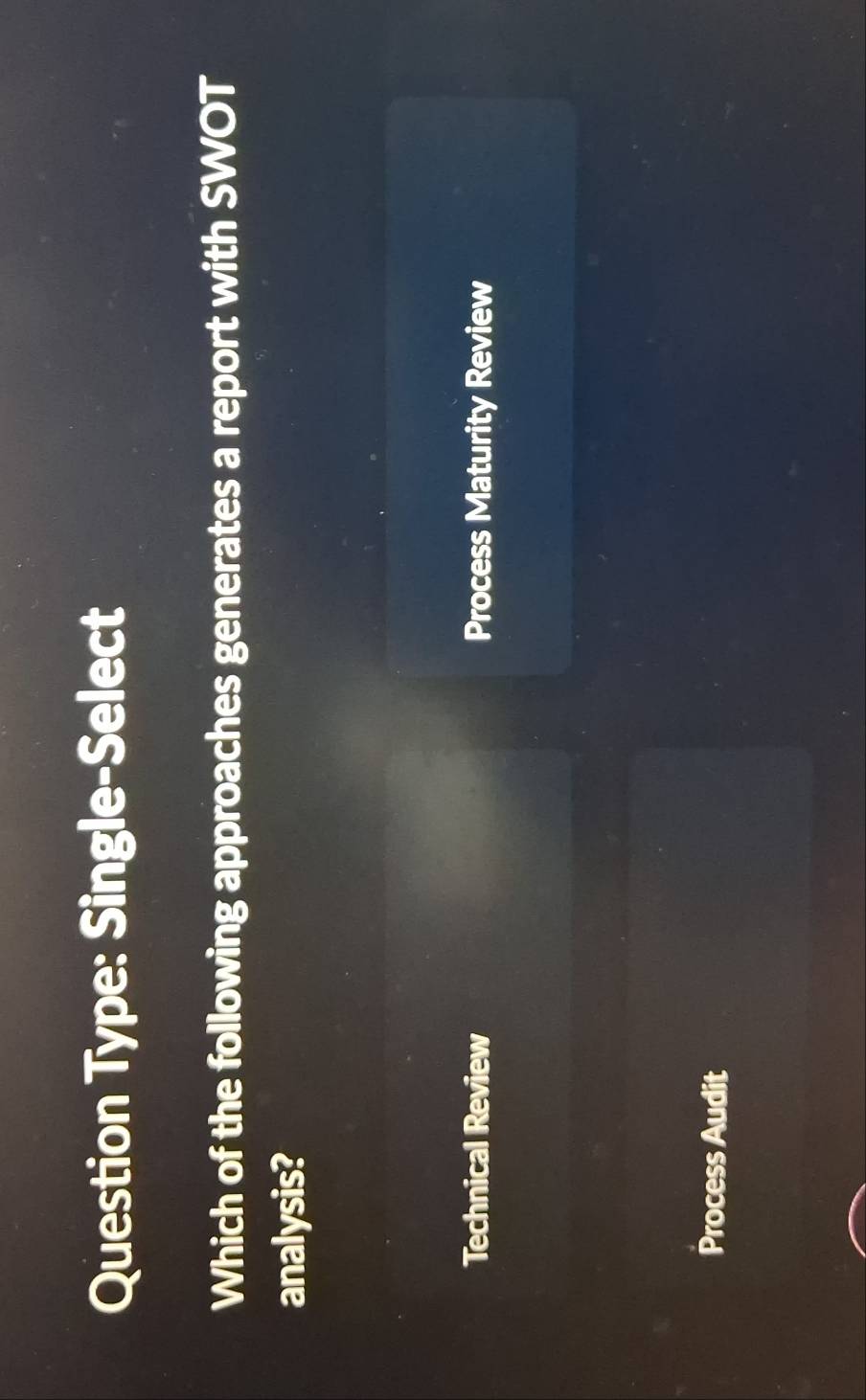 Question Type: Single-Select
Which of the following approaches generates a report with SWOT
analysis?
Technical Review Process Maturity Review
Process Audit