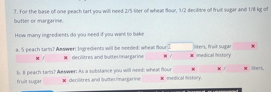 For the base of one peach tart you will need 2/5 liter of wheat flour, 1/2 decilitre of fruit sugar and 1/8 kg of 
butter or margarine. 
How many ingredients do you need if you want to bake 
a. 5 peach tarts? Answer: Ingredients will be needed: wheat flour liters, fruit sugar 
x decilitres and butter/margarine x × medical history 
b. 8 peach tarts? Answer: As a substance you will need: wheat flour × × liters, 
fruit sugar decilitres and butter/margarine × medical history.