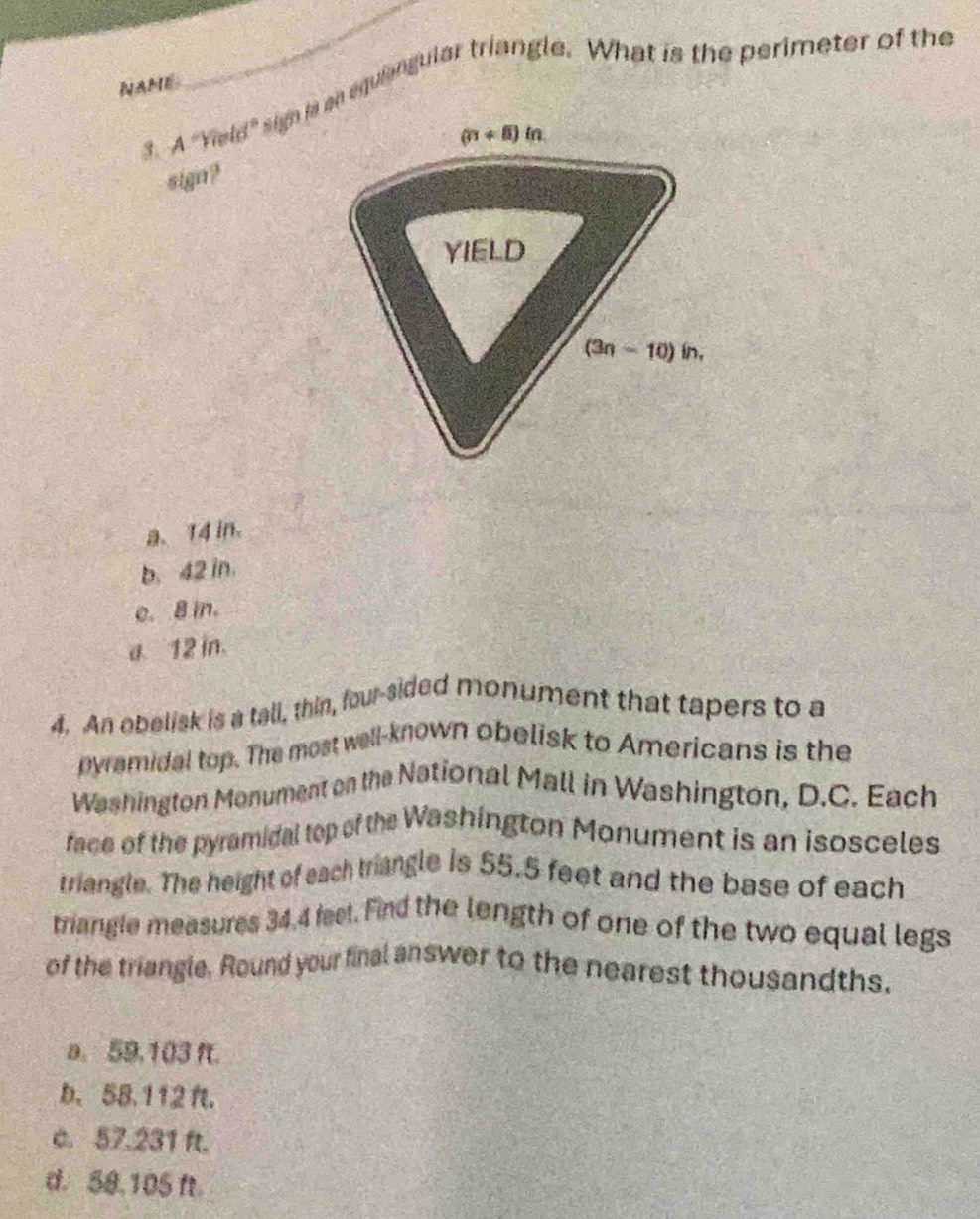 NAME
_
A
Yield" sign n an equiangular triangle. What is the perimeter of the
sign?
a. 14 in.
b. 42 in.
e. 8 in.
a. 12 in.
4. An obelisk is a tall, thin, four-sided monument that tapers to a
pyramidal top. The most well-known obelisk to Americans is the
Washington Monument on the National Mall in Washington, D.C. Each
face of the pyramidal top of the Washington Monument is an isosceles
triangle. The height of each triangle is 55.5 feet and the base of each
triangle measures 34.4 feel. Find the length of one of the two equal legs
of the triangle. Round your final answer to the nearest thousandths,
a. 59,103 f.
b、 58.112 .
c. 57.231 ft.
d. 50.105 f.