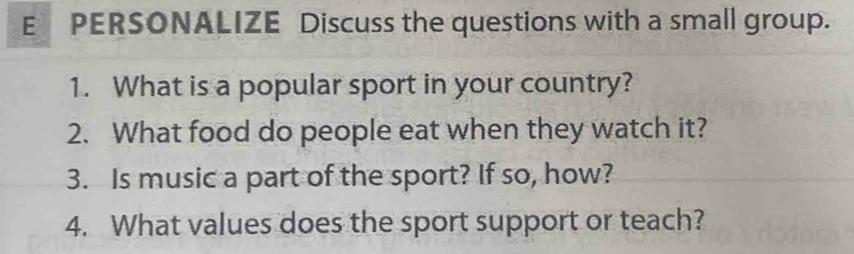 PERSONALIZE Discuss the questions with a small group. 
1. What is a popular sport in your country? 
2. What food do people eat when they watch it? 
3. Is music a part of the sport? If so, how? 
4. What values does the sport support or teach?