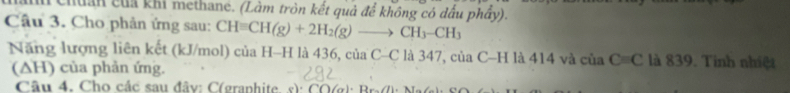 huân của khi methane. (Làm tròn kết quả để không có dấu phẩy). 
Câu 3. Cho phản ứng sau: CHequiv CH(g)+2H_2(g)to CH_3-CH_3
Năng lượng liên kết (kJ/mol) của H-H là 436, của C -C l là 347, của C-H là 414 và của C=C là 839. Tinh nhiệt 
(ΔH) của phản ứng. 
Câu 4. Cho các sau đây: C(granhite s)· CO(g)· Br_71· Nr