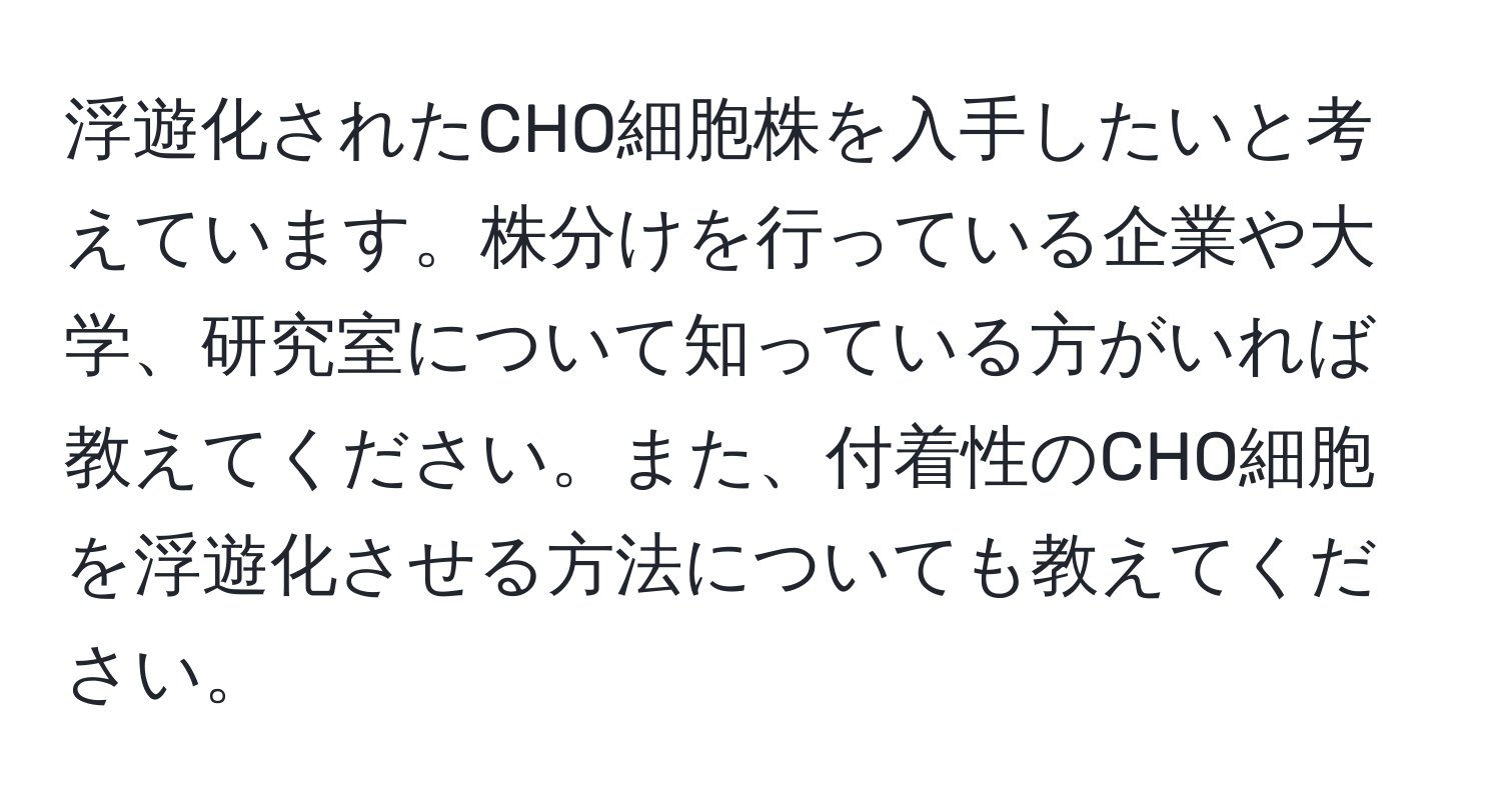 浮遊化されたCHO細胞株を入手したいと考えています。株分けを行っている企業や大学、研究室について知っている方がいれば教えてください。また、付着性のCHO細胞を浮遊化させる方法についても教えてください。